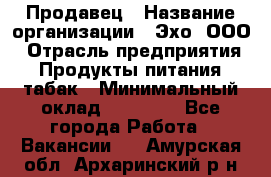 Продавец › Название организации ­ Эхо, ООО › Отрасль предприятия ­ Продукты питания, табак › Минимальный оклад ­ 27 000 - Все города Работа » Вакансии   . Амурская обл.,Архаринский р-н